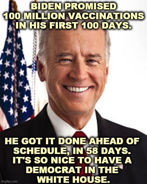 All Trump had was empty bragging, alibis and insults. Biden gets the job done. | BIDEN PROMISED 100 MILLION VACCINATIONS IN HIS FIRST 100 DAYS. HE GOT IT DONE AHEAD OF 
SCHEDULE, IN 58 DAYS. 
IT'S SO NICE TO HAVE A 
DEMOCRAT IN THE 
WHITE HOUSE. | image tagged in memes,joe biden,smart,trump,incompetence | made w/ Imgflip meme maker