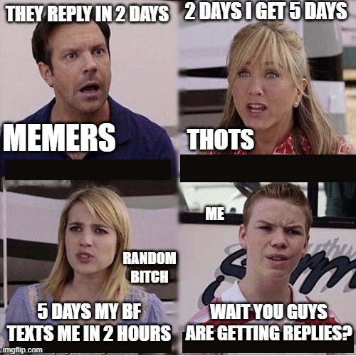 You guys are getting paid template | 2 DAYS I GET 5 DAYS; THEY REPLY IN 2 DAYS; MEMERS; THOTS; ME; RANDOM BITCH; WAIT YOU GUYS ARE GETTING REPLIES? 5 DAYS MY BF TEXTS ME IN 2 HOURS | image tagged in you guys are getting paid template | made w/ Imgflip meme maker