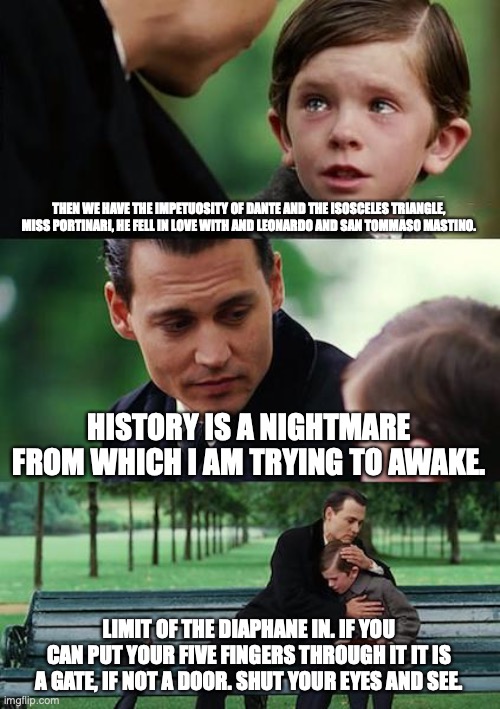 Comfort of Bloom | THEN WE HAVE THE IMPETUOSITY OF DANTE AND THE ISOSCELES TRIANGLE, MISS PORTINARI, HE FELL IN LOVE WITH AND LEONARDO AND SAN TOMMASO MASTINO. HISTORY IS A NIGHTMARE FROM WHICH I AM TRYING TO AWAKE. LIMIT OF THE DIAPHANE IN. IF YOU CAN PUT YOUR FIVE FINGERS THROUGH IT IT IS A GATE, IF NOT A DOOR. SHUT YOUR EYES AND SEE. | image tagged in memes,finding neverland | made w/ Imgflip meme maker