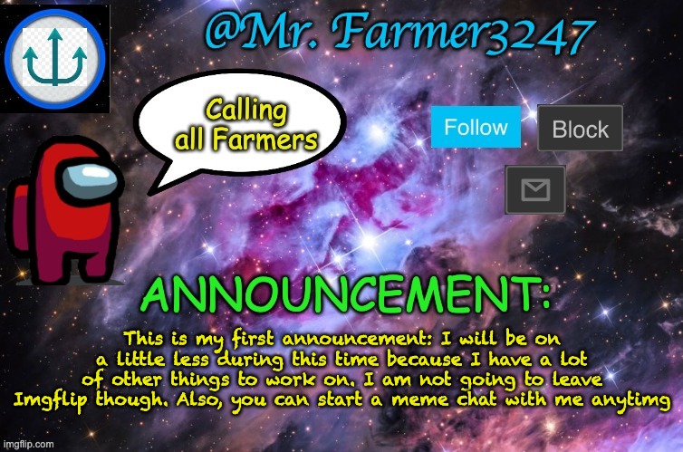 important announcement |  This is my first announcement: I will be on a little less during this time because I have a lot of other things to work on. I am not going to leave Imgflip though. Also, you can start a meme chat with me anytimg | image tagged in announcement | made w/ Imgflip meme maker
