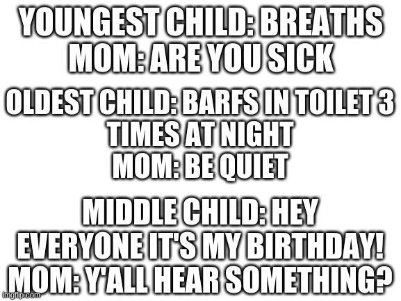 Blank White Template | YOUNGEST CHILD: BREATHS

MOM: ARE YOU SICK; OLDEST CHILD: BARFS IN TOILET 3
TIMES AT NIGHT
MOM: BE QUIET; MIDDLE CHILD: HEY EVERYONE IT'S MY BIRTHDAY!
MOM: Y'ALL HEAR SOMETHING? | image tagged in blank white template | made w/ Imgflip meme maker