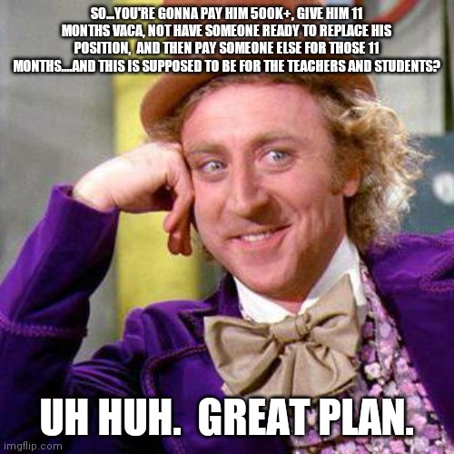 Willy Wonka Blank | SO...YOU'RE GONNA PAY HIM 500K+, GIVE HIM 11 MONTHS VACA, NOT HAVE SOMEONE READY TO REPLACE HIS POSITION,  AND THEN PAY SOMEONE ELSE FOR THOSE 11 MONTHS....AND THIS IS SUPPOSED TO BE FOR THE TEACHERS AND STUDENTS? UH HUH.  GREAT PLAN. | image tagged in willy wonka blank,Gwinnett | made w/ Imgflip meme maker