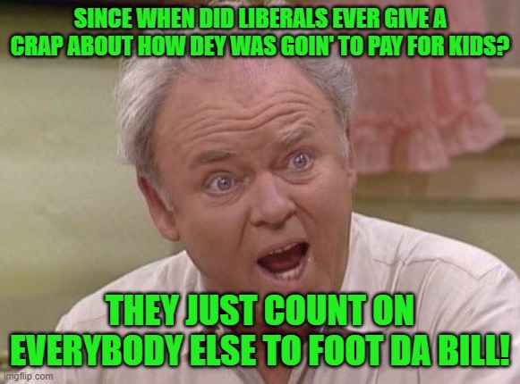 Archie Bunker | SINCE WHEN DID LIBERALS EVER GIVE A CRAP ABOUT HOW DEY WAS GOIN' TO PAY FOR KIDS? THEY JUST COUNT ON EVERYBODY ELSE TO FOOT DA BILL! | image tagged in archie bunker | made w/ Imgflip meme maker