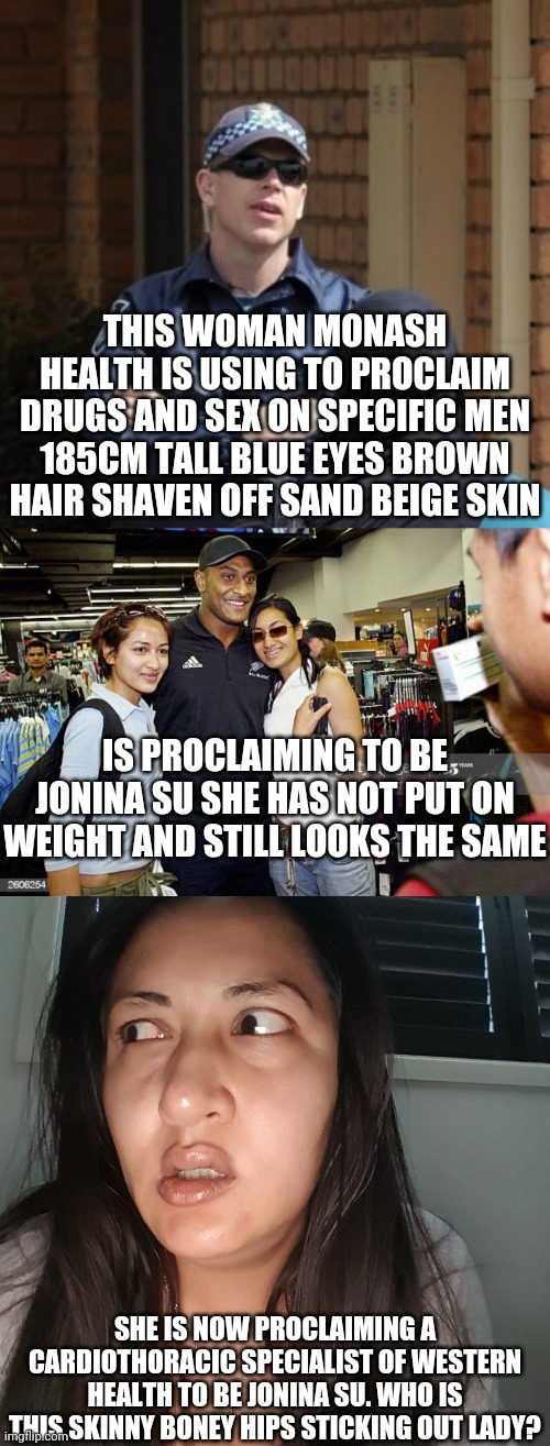 Usher confessions part 2 is she from sydney like nai nok younger sister well thats actually dandenong as nai worked at the fruit | THIS WOMAN MONASH HEALTH IS USING TO PROCLAIM DRUGS AND SEX ON SPECIFIC MEN 185CM TALL BLUE EYES BROWN HAIR SHAVEN OFF SAND BEIGE SKIN; IS PROCLAIMING TO BE JONINA SU SHE HAS NOT PUT ON WEIGHT AND STILL LOOKS THE SAME; SHE IS NOW PROCLAIMING A CARDIOTHORACIC SPECIALIST OF WESTERN HEALTH TO BE JONINA SU. WHO IS THIS SKINNY BONEY HIPS STICKING OUT LADY? | image tagged in michael drug squad detective | made w/ Imgflip meme maker