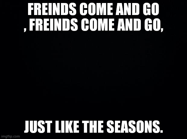 Finish the lyrics | FREINDS COME AND GO , FREINDS COME AND GO, JUST LIKE THE SEASONS. | image tagged in black background | made w/ Imgflip meme maker