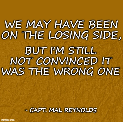 Firefly Brown coats | WE MAY HAVE BEEN ON THE LOSING SIDE, BUT I'M STILL NOT CONVINCED IT WAS THE WRONG ONE; - CAPT. MAL REYNOLDS | image tagged in generic brown background | made w/ Imgflip meme maker