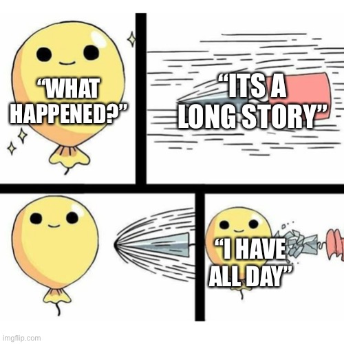 Indestructible balloon | “ITS A LONG STORY”; “WHAT HAPPENED?”; “I HAVE ALL DAY” | image tagged in indestructible balloon | made w/ Imgflip meme maker