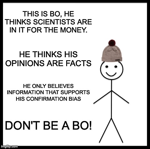 Be Like Bill Meme | THIS IS BO, HE THINKS SCIENTISTS ARE IN IT FOR THE MONEY. HE THINKS HIS OPINIONS ARE FACTS; HE ONLY BELIEVES INFORMATION THAT SUPPORTS HIS CONFIRMATION BIAS; DON'T BE A BO! | image tagged in memes,be like bill | made w/ Imgflip meme maker