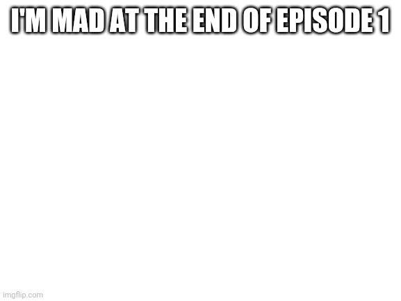 Reeee | I'M MAD AT THE END OF EPISODE 1 | image tagged in blank white template | made w/ Imgflip meme maker