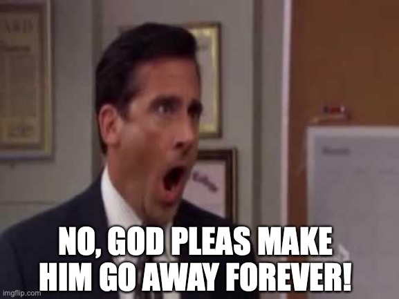 No! Please God no! | NO, GOD PLEAS MAKE HIM GO AWAY FOREVER! | image tagged in no please god no | made w/ Imgflip meme maker