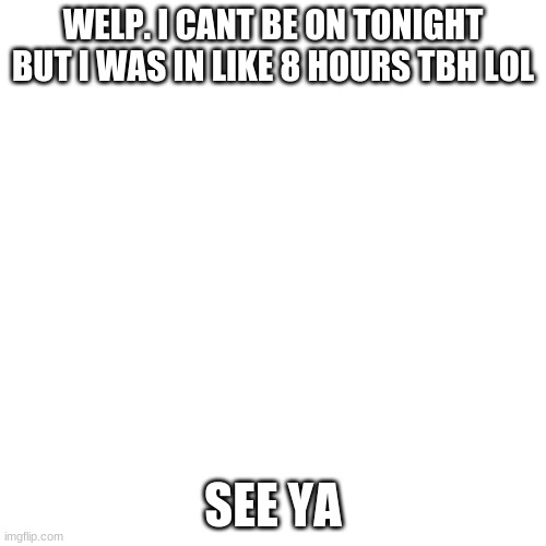 Blank Transparent Square | WELP. I CANT BE ON TONIGHT BUT I WAS IN LIKE 8 HOURS TBH LOL; SEE YA | image tagged in memes,blank transparent square | made w/ Imgflip meme maker