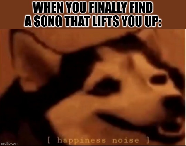 *head bobbing intensifies* | WHEN YOU FINALLY FIND A SONG THAT LIFTS YOU UP: | image tagged in hapiness noise | made w/ Imgflip meme maker