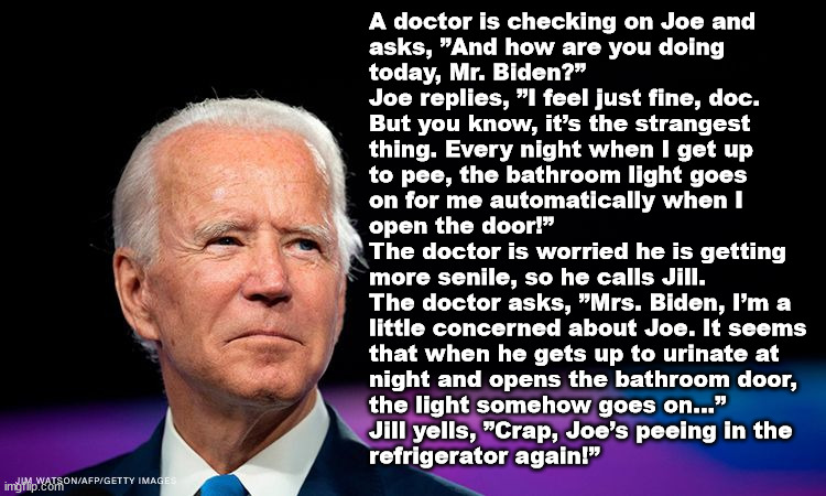 A doctor is checking on Joe and 
asks, ”And how are you doing 
today, Mr. Biden?”
Joe replies, ”I feel just fine, doc. 
But you know, it’s the strangest 
thing. Every night when I get up 
to pee, the bathroom light goes 
on for me automatically when I 
open the door!”
The doctor is worried he is getting 
more senile, so he calls Jill.
The doctor asks, ”Mrs. Biden, I’m a 
little concerned about Joe. It seems 
that when he gets up to urinate at 
night and opens the bathroom door, 
the light somehow goes on…”
Jill yells, ”Crap, Joe’s peeing in the
refrigerator again!” | image tagged in joe biden | made w/ Imgflip meme maker