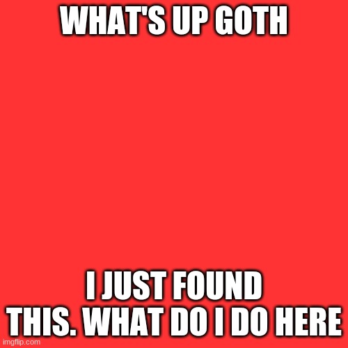 Blank Transparent Square | WHAT'S UP GOTH; I JUST FOUND THIS. WHAT DO I DO HERE | image tagged in memes,blank transparent square | made w/ Imgflip meme maker