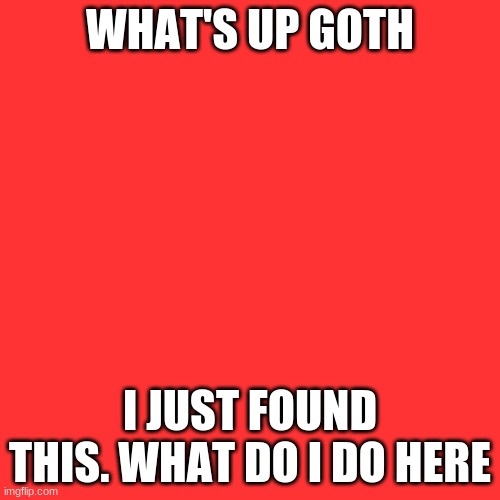 Blank Transparent Square Meme | WHAT'S UP GOTH; I JUST FOUND THIS. WHAT DO I DO HERE | image tagged in memes,blank transparent square | made w/ Imgflip meme maker