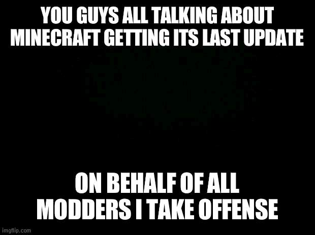 come on guys | YOU GUYS ALL TALKING ABOUT MINECRAFT GETTING ITS LAST UPDATE; ON BEHALF OF ALL MODDERS I TAKE OFFENSE | image tagged in black background | made w/ Imgflip meme maker
