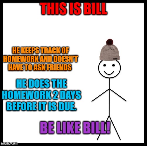 Be like Bill! |  THIS IS BILL; HE KEEPS TRACK OF HOMEWORK AND DOESN'T HAVE TO ASK FRIENDS; HE DOES THE HOMEWORK 2 DAYS BEFORE IT IS DUE. BE LIKE BILL! | image tagged in this is bill,be like bill,school,homework,bill is a good lad,late homework | made w/ Imgflip meme maker