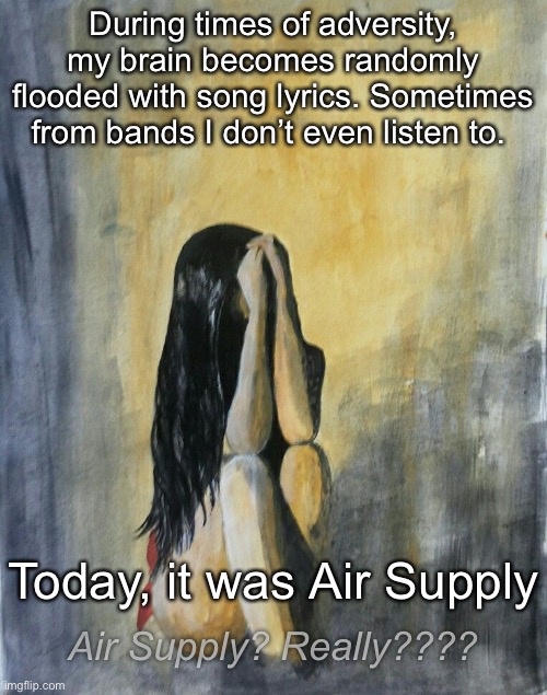 I Didn’t Even Know Those Lyrics Were Stored in My Head | During times of adversity, my brain becomes randomly flooded with song lyrics. Sometimes from bands I don’t even listen to. Today, it was Air Supply; Air Supply? Really???? | image tagged in funny memes,song lyrics | made w/ Imgflip meme maker