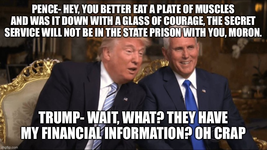 Trump/Pence | PENCE- HEY, YOU BETTER EAT A PLATE OF MUSCLES AND WAS IT DOWN WITH A GLASS OF COURAGE, THE SECRET SERVICE WILL NOT BE IN THE STATE PRISON WITH YOU, MORON. TRUMP- WAIT, WHAT? THEY HAVE MY FINANCIAL INFORMATION? OH CRAP | image tagged in trump/pence | made w/ Imgflip meme maker