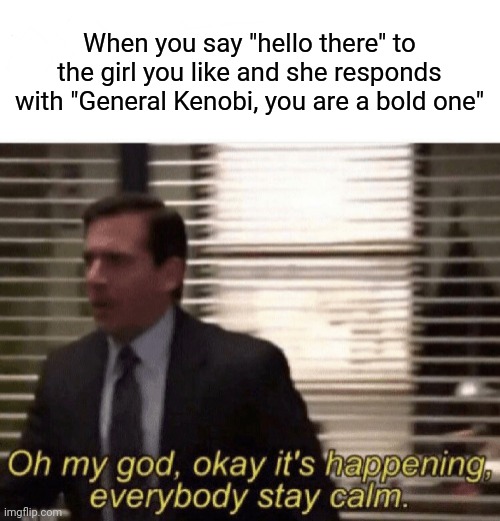 Oh my god,okay it's happening,everybody stay calm | When you say "hello there" to the girl you like and she responds with "General Kenobi, you are a bold one" | image tagged in oh my god okay it's happening everybody stay calm,memes,star wars,general kenobi hello there | made w/ Imgflip meme maker