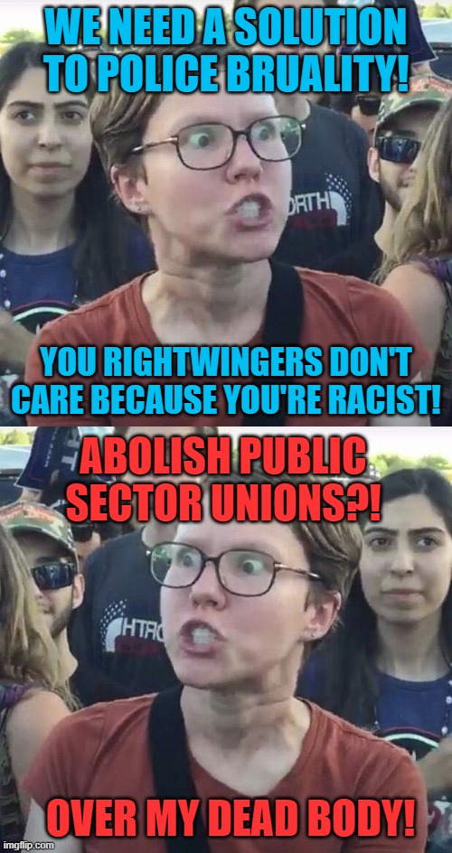 WE NEED A SOLUTION TO POLICE BRUALITY! YOU RIGHTWINGERS DON'T CARE BECAUSE YOU'RE RACIST! ABOLISH PUBLIC SECTOR UNIONS?! OVER MY DEAD BODY! | image tagged in triggered feminist,memes,leftist,police brutality,racist,union | made w/ Imgflip meme maker