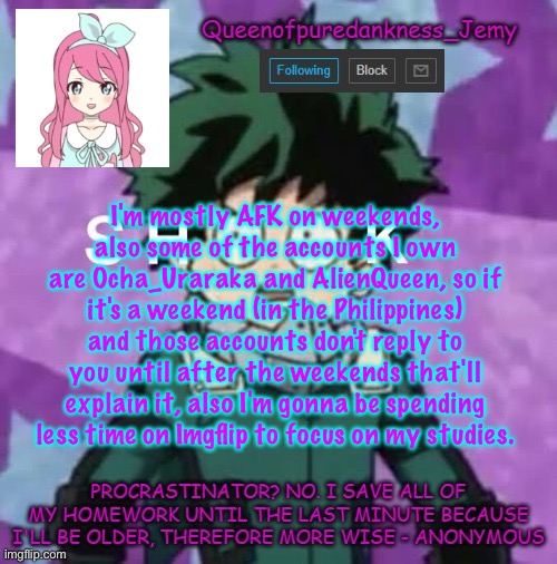 Queenofpuredankness_Jemy announcement template 2 | I'm mostly AFK on weekends, also some of the accounts I own are Ocha_Uraraka and AlienQueen, so if it's a weekend (in the Philippines) and those accounts don't reply to you until after the weekends that'll explain it, also I'm gonna be spending less time on Imgflip to focus on my studies. | image tagged in queenofpuredankness_jemy announcement template 2 | made w/ Imgflip meme maker