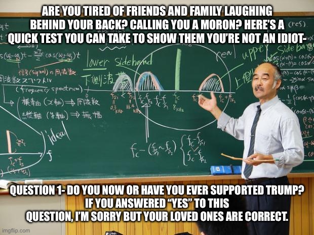 Bullshit Professor | ARE YOU TIRED OF FRIENDS AND FAMILY LAUGHING BEHIND YOUR BACK? CALLING YOU A MORON? HERE’S A QUICK TEST YOU CAN TAKE TO SHOW THEM YOU’RE NOT AN IDIOT-; QUESTION 1- DO YOU NOW OR HAVE YOU EVER SUPPORTED TRUMP?
IF YOU ANSWERED “YES” TO THIS QUESTION, I’M SORRY BUT YOUR LOVED ONES ARE CORRECT. | image tagged in bullshit professor | made w/ Imgflip meme maker