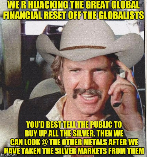 https://youtu.be/nLVeVyy09Cg?t=1 | WE R HIJACKING THE GREAT GLOBAL FINANCIAL RESET OFF THE GLOBALISTS; YOU'D BEST TELL THE PUBLIC TO BUY UP ALL THE SILVER. THEN WE CAN LOOK @ THE OTHER METALS AFTER WE HAVE TAKEN THE SILVER MARKETS FROM THEM | image tagged in silver,silver squeeze,quicksilver,banksters,bankers,banks | made w/ Imgflip meme maker
