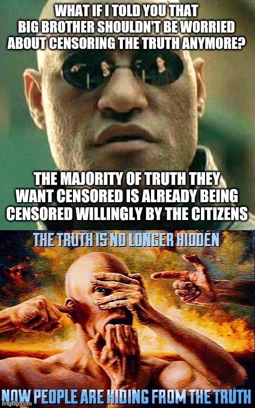Are you really being censored? Or are you just being paranoid? I don't think I'm being censored anymore. Just ignored lol | WHAT IF I TOLD YOU THAT BIG BROTHER SHOULDN'T BE WORRIED ABOUT CENSORING THE TRUTH ANYMORE? THE MAJORITY OF TRUTH THEY WANT CENSORED IS ALREADY BEING CENSORED WILLINGLY BY THE CITIZENS | image tagged in what if i told you,paranoid,ignore,memes,funny,censorship | made w/ Imgflip meme maker