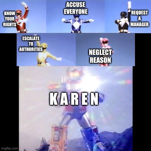 Karen-O-Tron | REQUEST A MANAGER; ACCUSE EVERYONE; KNOW YOUR RIGHTS; ESCALATE TO AUTHORITIES; NEGLECT REASON; K A R E N | image tagged in megazord transformation | made w/ Imgflip meme maker