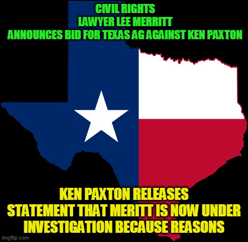 A grifter like Paxton isn't going to go out quietly | CIVIL RIGHTS LAWYER LEE MERRITT ANNOUNCES BID FOR TEXAS AG AGAINST KEN PAXTON; KEN PAXTON RELEASES STATEMENT THAT MERITT IS NOW UNDER INVESTIGATION BECAUSE REASONS | image tagged in texas map | made w/ Imgflip meme maker
