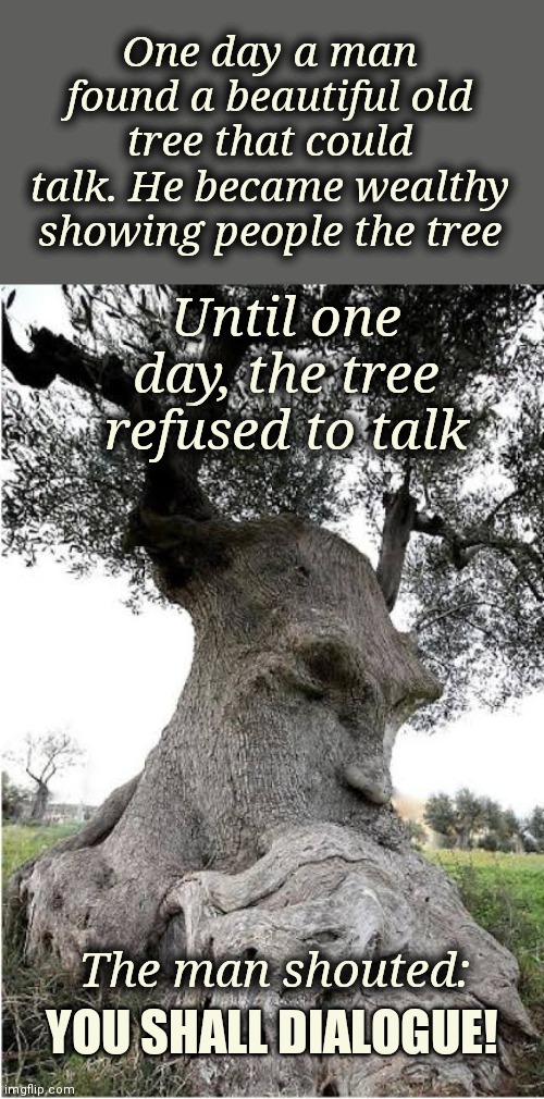 Die a Log | One day a man found a beautiful old tree that could talk. He became wealthy showing people the tree; Until one day, the tree refused to talk; The man shouted:; YOU SHALL DIALOGUE! | image tagged in tree,when the trees start speaking,funny memes,funny | made w/ Imgflip meme maker