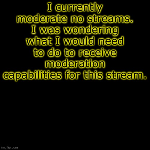 Blank Transparent Square | I currently moderate no streams. I was wondering what I would need to do to receive moderation capabilities for this stream. | image tagged in memes,blank transparent square | made w/ Imgflip meme maker