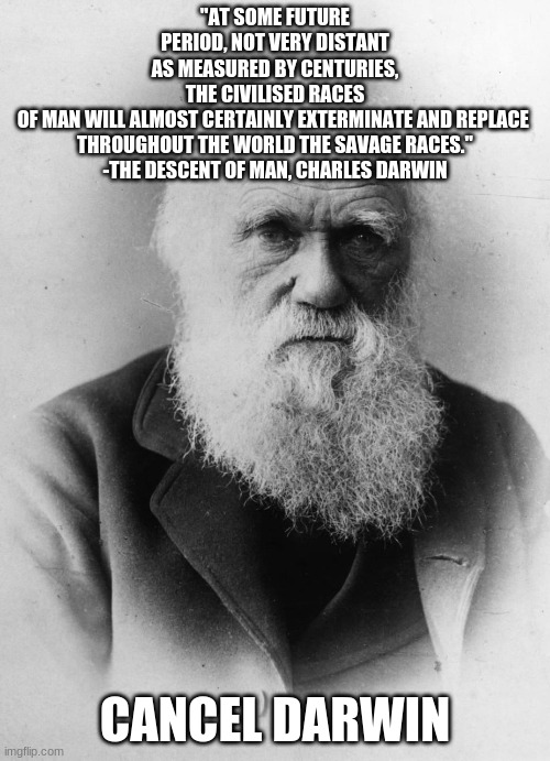 Cancel Darwin | "AT SOME FUTURE PERIOD, NOT VERY DISTANT AS MEASURED BY CENTURIES, THE CIVILISED RACES OF MAN WILL ALMOST CERTAINLY EXTERMINATE AND REPLACE 
THROUGHOUT THE WORLD THE SAVAGE RACES."
-THE DESCENT OF MAN, CHARLES DARWIN; CANCEL DARWIN | image tagged in darwinism,scientific racism,cancel darwin,charles darwin | made w/ Imgflip meme maker