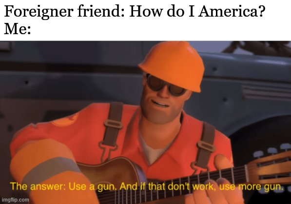 The answer, use a gun, if that doesnt work, use more gun | Foreigner friend: How do I America?
Me: | image tagged in the answer use a gun if that doesnt work use more gun,america,gun,tf2,team fortress 2,backoffiamgaming | made w/ Imgflip meme maker