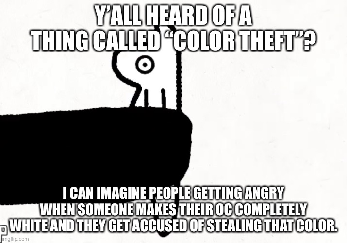 https://youtu.be/JfZ9niS-3Bc <- “example”. | Y’ALL HEARD OF A THING CALLED “COLOR THEFT”? I CAN IMAGINE PEOPLE GETTING ANGRY WHEN SOMEONE MAKES THEIR OC COMPLETELY WHITE AND THEY GET ACCUSED OF STEALING THAT COLOR. | made w/ Imgflip meme maker