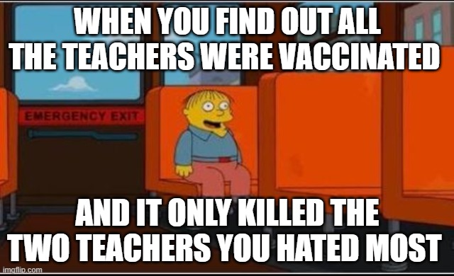 benefits of the covid vaxx | WHEN YOU FIND OUT ALL THE TEACHERS WERE VACCINATED; AND IT ONLY KILLED THE TWO TEACHERS YOU HATED MOST | image tagged in ralph wiggum bus no text | made w/ Imgflip meme maker