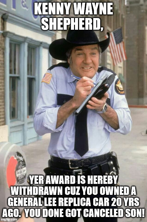 Roscoe | KENNY WAYNE SHEPHERD, YER AWARD IS HEREBY WITHDRAWN CUZ YOU OWNED A GENERAL LEE REPLICA CAR 20 YRS AGO.  YOU DONE GOT CANCELED SON! | image tagged in roscoe | made w/ Imgflip meme maker