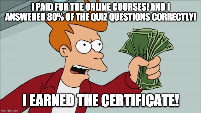 online education | I PAID FOR THE ONLINE COURSES! AND I ANSWERED 80% OF THE QUIZ QUESTIONS CORRECTLY! I EARNED THE CERTIFICATE! | image tagged in memes,shut up and take my money fry | made w/ Imgflip meme maker