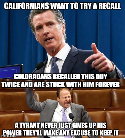 Recalls never work | CALIFORNIANS WANT TO TRY A RECALL; COLORADANS RECALLED THIS GUY TWICE AND ARE STUCK WITH HIM FOREVER; A TYRANT NEVER JUST GIVES UP HIS POWER THEY'LL MAKE ANY EXCUSE TO KEEP IT | image tagged in political meme | made w/ Imgflip meme maker