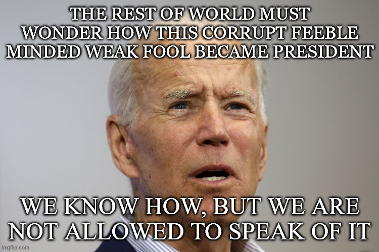 Biden |  THE REST OF WORLD MUST WONDER HOW THIS CORRUPT FEEBLE MINDED WEAK FOOL BECAME PRESIDENT; WE KNOW HOW, BUT WE ARE NOT ALLOWED TO SPEAK OF IT | image tagged in biden,fool,weak | made w/ Imgflip meme maker