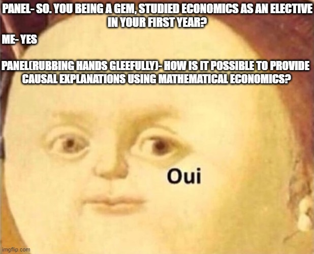oui | PANEL- SO. YOU BEING A GEM, STUDIED ECONOMICS AS AN ELECTIVE
 IN YOUR FIRST YEAR? ME- YES; PANEL(RUBBING HANDS GLEEFULLY)- HOW IS IT POSSIBLE TO PROVIDE 
CAUSAL EXPLANATIONS USING MATHEMATICAL ECONOMICS? | image tagged in oui | made w/ Imgflip meme maker