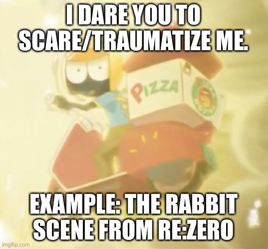 Pizza Delivery | I DARE YOU TO SCARE/TRAUMATIZE ME. EXAMPLE: THE RABBIT SCENE FROM RE:ZERO | image tagged in pizza delivery | made w/ Imgflip meme maker