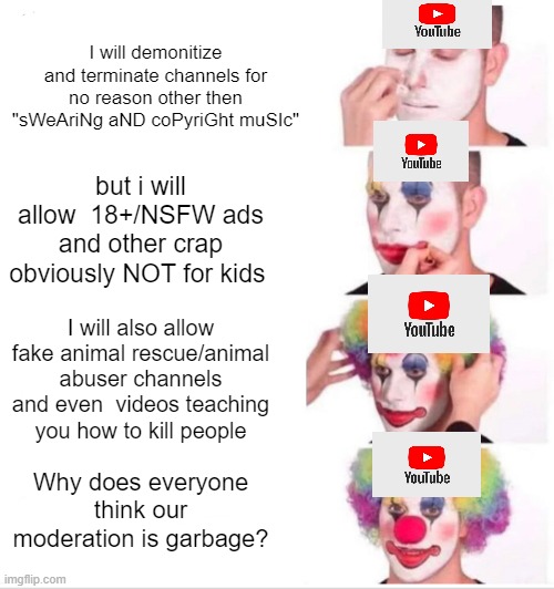 Bruh | I will demonitize and terminate channels for no reason other then "sWeAriNg aND coPyriGht muSIc"; but i will allow  18+/NSFW ads and other crap obviously NOT for kids; I will also allow fake animal rescue/animal abuser channels and even  videos teaching you how to kill people; Why does everyone think our moderation is garbage? | image tagged in memes,clown applying makeup | made w/ Imgflip meme maker