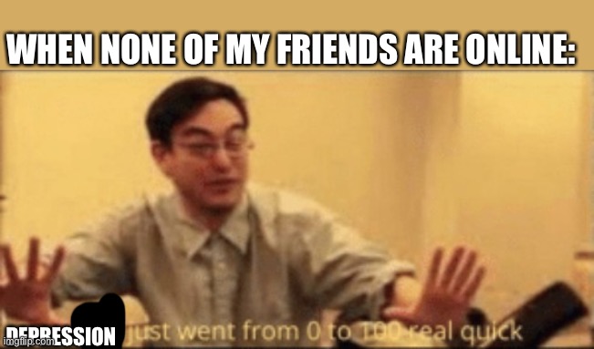shit just want from 0 to 100 | WHEN NONE OF MY FRIENDS ARE ONLINE:; DEPRESSION | image tagged in shit just want from 0 to 100 | made w/ Imgflip meme maker