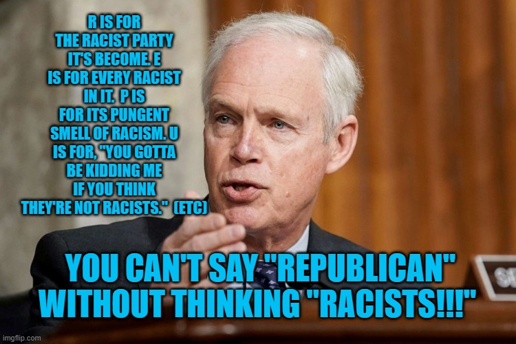 O Is For Overt Racism! | R IS FOR THE RACIST PARTY IT'S BECOME. E IS FOR EVERY RACIST IN IT.  P IS FOR ITS PUNGENT SMELL OF RACISM. U IS FOR, "YOU GOTTA BE KIDDING ME IF YOU THINK THEY'RE NOT RACISTS."  (ETC); YOU CAN'T SAY "REPUBLICAN" WITHOUT THINKING "RACISTS!!!" | image tagged in politics | made w/ Imgflip meme maker