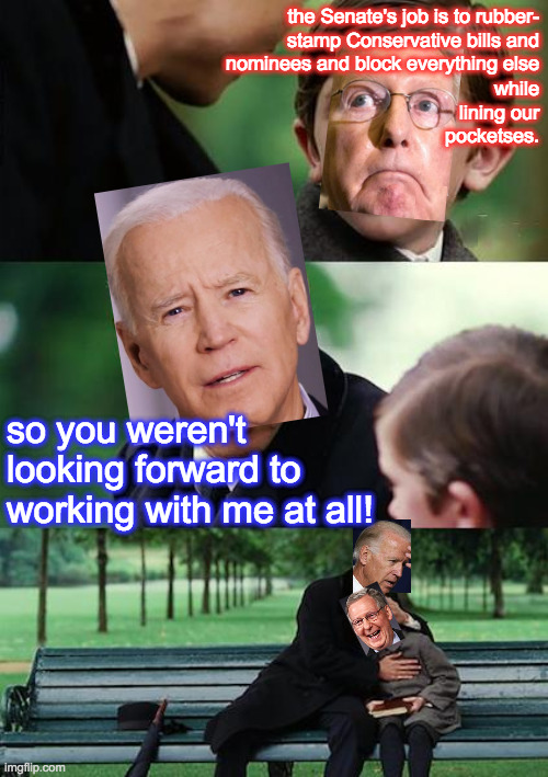 Finding Today's Reality | the Senate's job is to rubber-
stamp Conservative bills and
nominees and block everything else; while
lining our
pocketses. so you weren't looking forward to working with me at all! | image tagged in memes,finding neverland,biden epiphany,mitch laugh,todaysreality,honestly | made w/ Imgflip meme maker