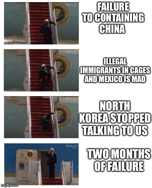 Biden Stumbled | FAILURE TO CONTAINING CHINA; ILLEGAL IMMIGRANTS IN CAGES AND MEXICO IS MAD; NORTH KOREA STOPPED TALKING TO US; TWO MONTHS OF FAILURE | image tagged in biden falling down stares | made w/ Imgflip meme maker