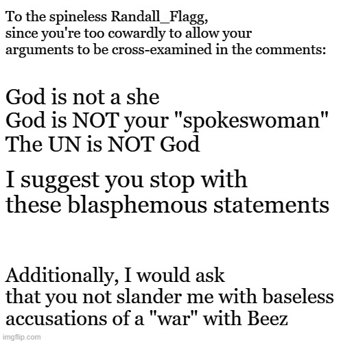 I suggest you grow a spine | To the spineless Randall_Flagg, since you're too cowardly to allow your arguments to be cross-examined in the comments:; God is not a she
God is NOT your "spokeswoman"
The UN is NOT God; I suggest you stop with these blasphemous statements; Additionally, I would ask that you not slander me with baseless accusations of a "war" with Beez | image tagged in memes,blank transparent square | made w/ Imgflip meme maker