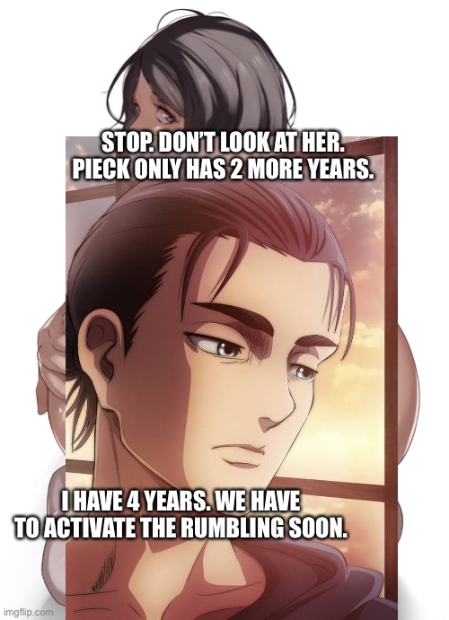 STOP. DON’T LOOK AT HER. PIECK ONLY HAS 2 MORE YEARS. I HAVE 4 YEARS. WE HAVE TO ACTIVATE THE RUMBLING SOON. | made w/ Imgflip meme maker
